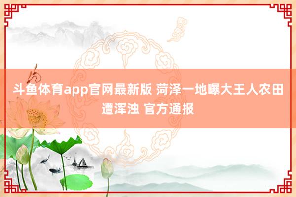 斗鱼体育app官网最新版 菏泽一地曝大王人农田遭浑浊 官方通报