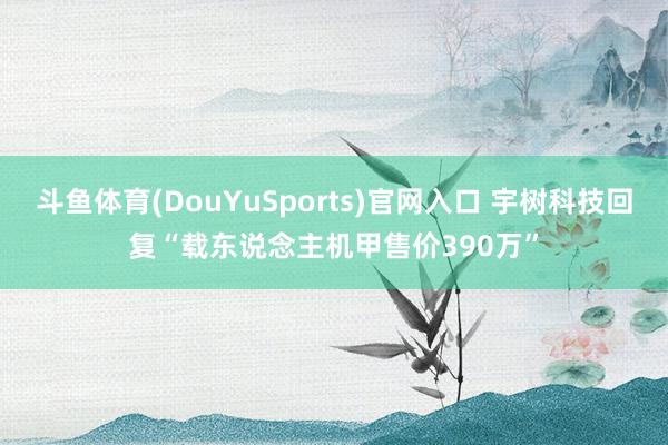 斗鱼体育(DouYuSports)官网入口 宇树科技回复“载东说念主机甲售价390万”