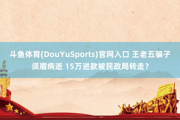 斗鱼体育(DouYuSports)官网入口 王老五骗子须眉病逝 15万进款被民政局转走？
