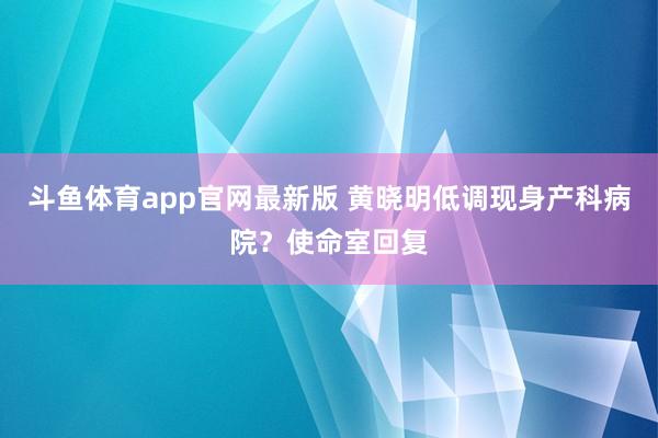 斗鱼体育app官网最新版 黄晓明低调现身产科病院？使命室回复