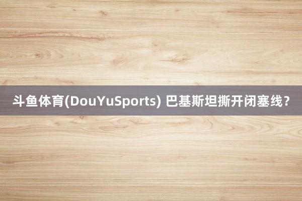 斗鱼体育(DouYuSports) 巴基斯坦撕开闭塞线？