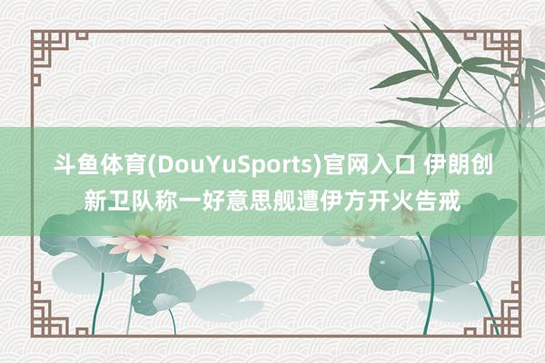 斗鱼体育(DouYuSports)官网入口 伊朗创新卫队称一好意思舰遭伊方开火告戒