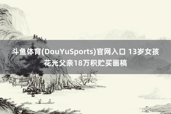 斗鱼体育(DouYuSports)官网入口 13岁女孩花光父亲18万积贮买画稿