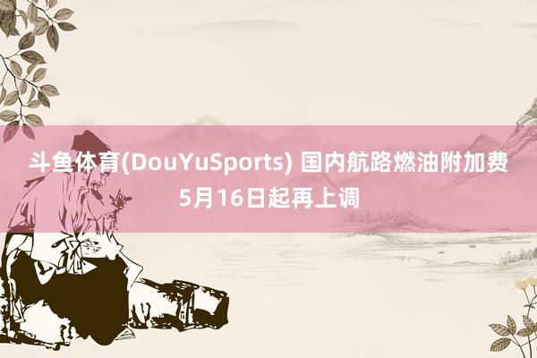 斗鱼体育(DouYuSports) 国内航路燃油附加费5月16日起再上调