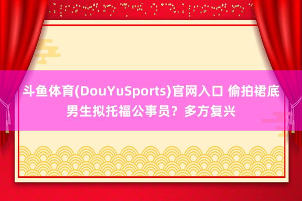 斗鱼体育(DouYuSports)官网入口 偷拍裙底男生拟托福公事员？多方复兴