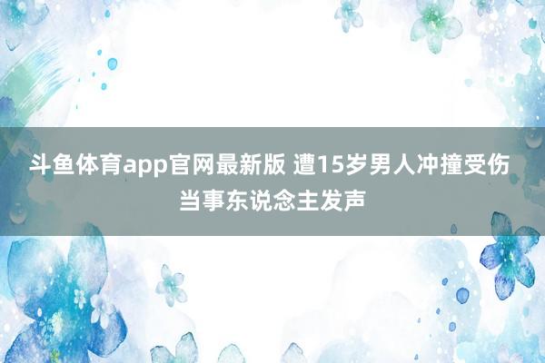 斗鱼体育app官网最新版 遭15岁男人冲撞受伤 当事东说念主发声