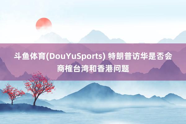 斗鱼体育(DouYuSports) 特朗普访华是否会商榷台湾和香港问题