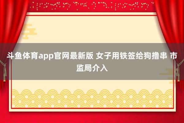 斗鱼体育app官网最新版 女子用铁签给狗撸串 市监局介入