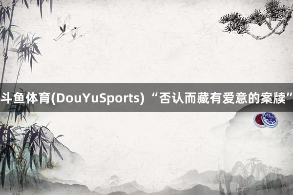 斗鱼体育(DouYuSports) “否认而藏有爱意的案牍”