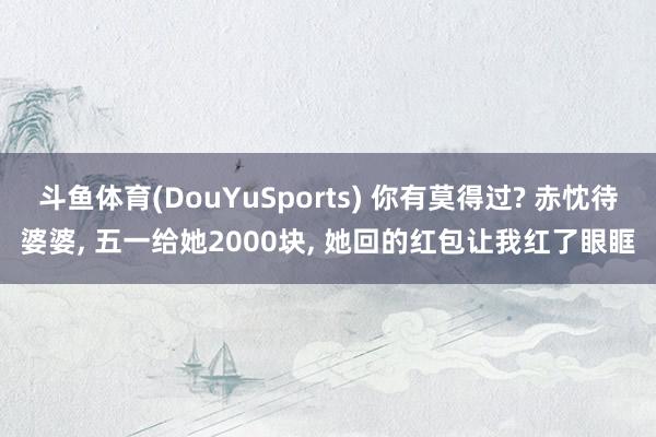 斗鱼体育(DouYuSports) 你有莫得过? 赤忱待婆婆， 五一给她2000块， 她回的红包让我红了眼眶