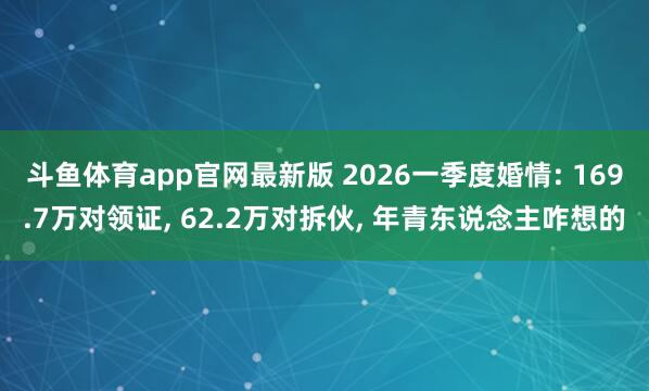 斗鱼体育app官网最新版 2026一季度婚情: 169.7万对领证， 62.2万对拆伙， 年青东说念主咋想的