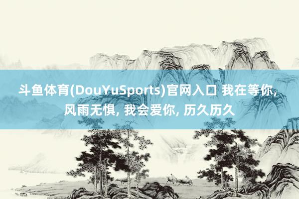 斗鱼体育(DouYuSports)官网入口 我在等你， 风雨无惧， 我会爱你， 历久历久