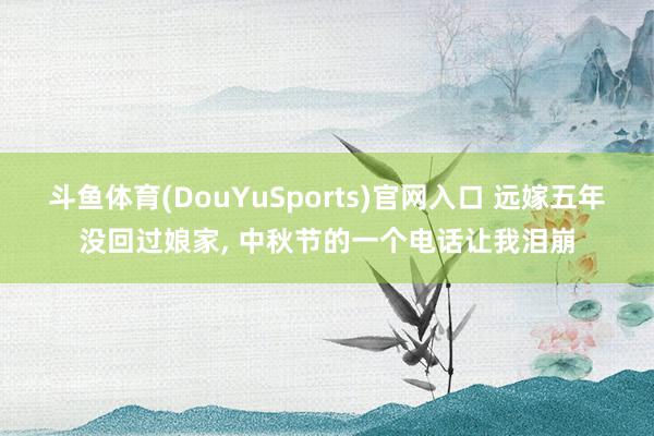 斗鱼体育(DouYuSports)官网入口 远嫁五年没回过娘家， 中秋节的一个电话让我泪崩