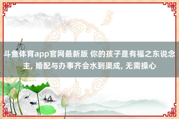 斗鱼体育app官网最新版 你的孩子是有福之东说念主， 婚配与办事齐会水到渠成， 无需操心