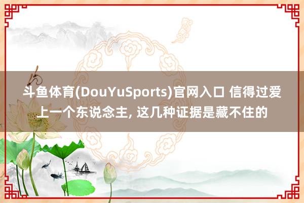 斗鱼体育(DouYuSports)官网入口 信得过爱上一个东说念主， 这几种证据是藏不住的
