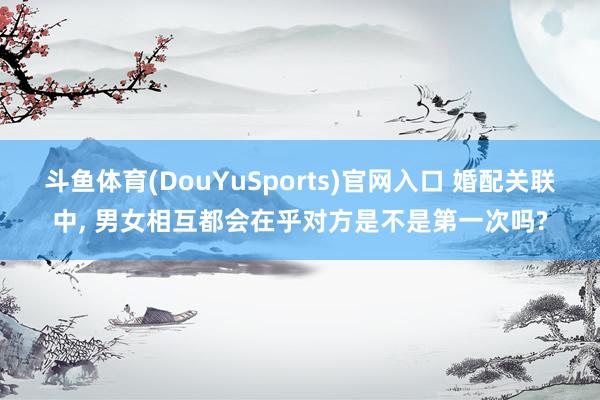 斗鱼体育(DouYuSports)官网入口 婚配关联中, 男女相互都会在乎对方是不是第一次吗?