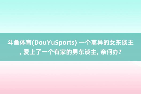 斗鱼体育(DouYuSports) 一个离异的女东谈主， 爱上了一个有家的男东谈主， 奈何办?