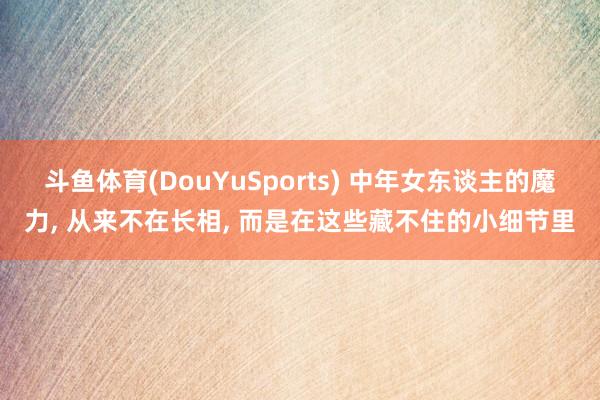 斗鱼体育(DouYuSports) 中年女东谈主的魔力, 从来不在长相, 而是在这些藏不住的小细节里