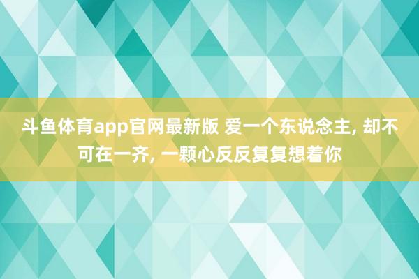 斗鱼体育app官网最新版 爱一个东说念主, 却不可在一齐, 一颗心反反复复想着你
