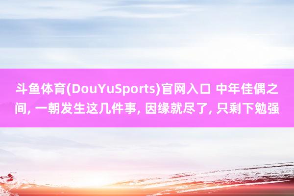 斗鱼体育(DouYuSports)官网入口 中年佳偶之间， 一朝发生这几件事， 因缘就尽了， 只剩下勉强