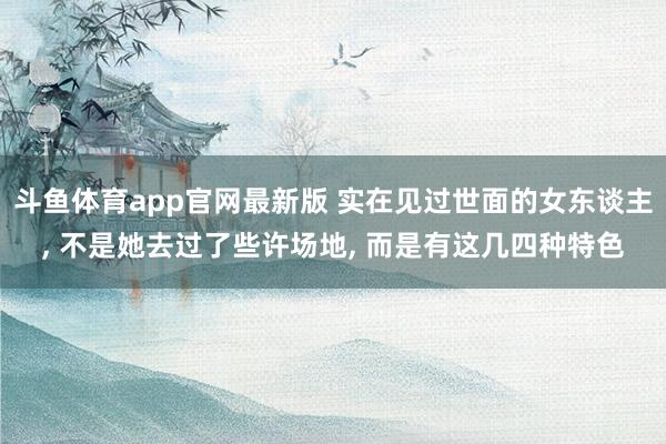 斗鱼体育app官网最新版 实在见过世面的女东谈主， 不是她去过了些许场地， 而是有这几四种特色