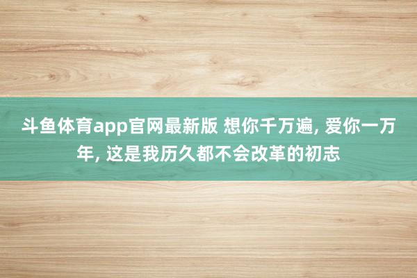 斗鱼体育app官网最新版 想你千万遍， 爱你一万年， 这是我历久都不会改革的初志