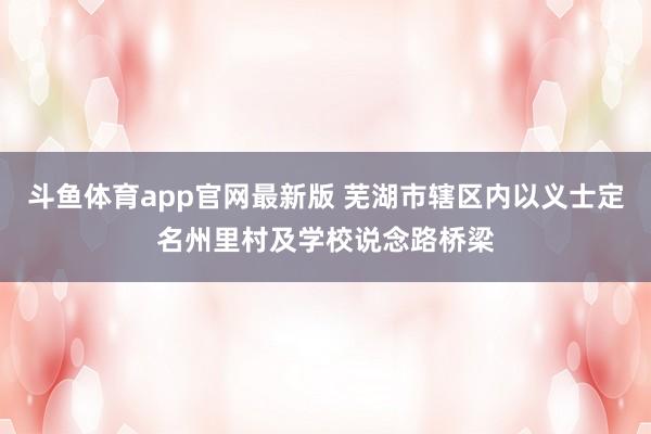 斗鱼体育app官网最新版 芜湖市辖区内以义士定名州里村及学校说念路桥梁