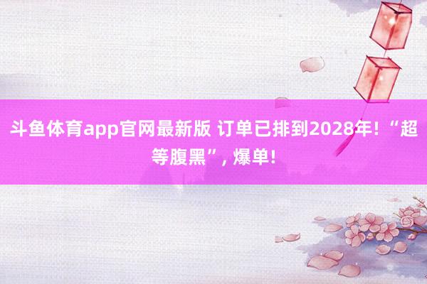 斗鱼体育app官网最新版 订单已排到2028年! “超等腹黑”， 爆单!