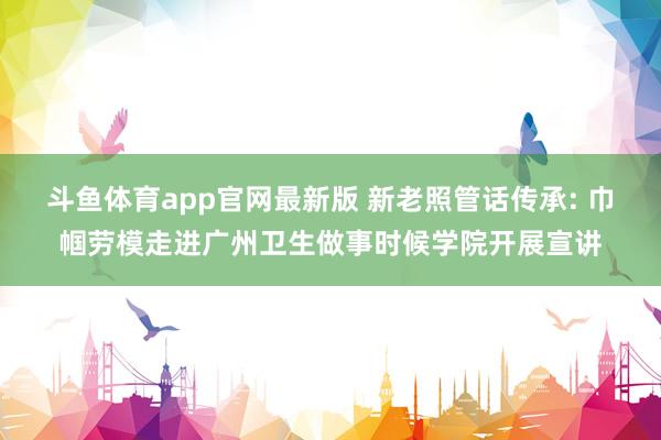 斗鱼体育app官网最新版 新老照管话传承: 巾帼劳模走进广州卫生做事时候学院开展宣讲