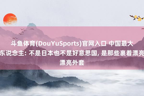 斗鱼体育(DouYuSports)官网入口 中国最大的敌东说念主: 不是日本也不是好意思国， 是那些裹着漂亮外套