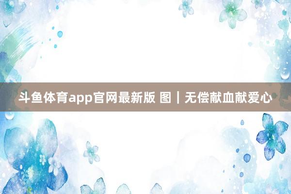 斗鱼体育app官网最新版 图｜无偿献血献爱心