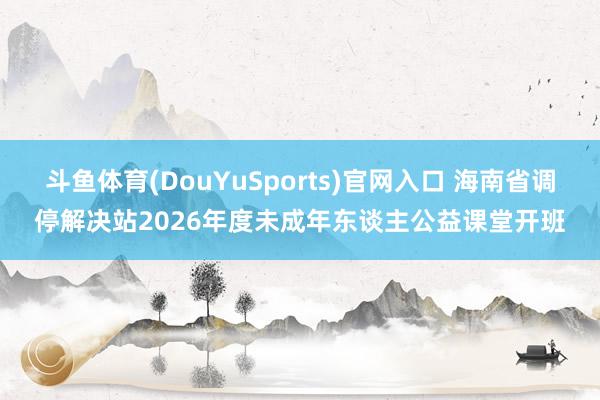 斗鱼体育(DouYuSports)官网入口 海南省调停解决站2026年度未成年东谈主公益课堂开班