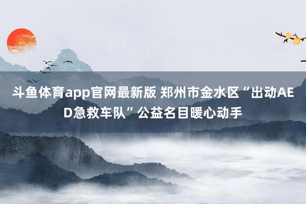 斗鱼体育app官网最新版 郑州市金水区“出动AED急救车队”公益名目暖心动手