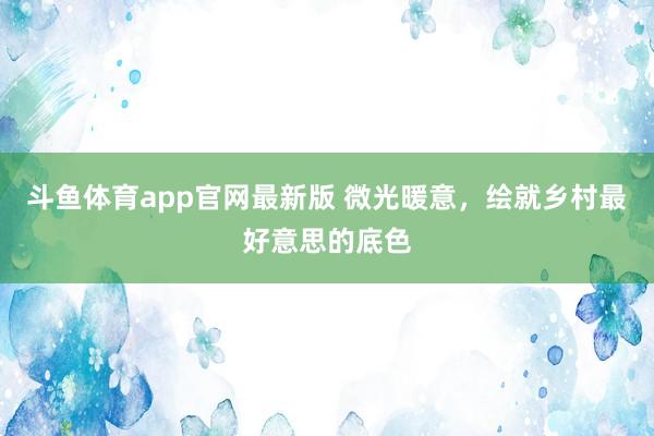 斗鱼体育app官网最新版 微光暖意，绘就乡村最好意思的底色