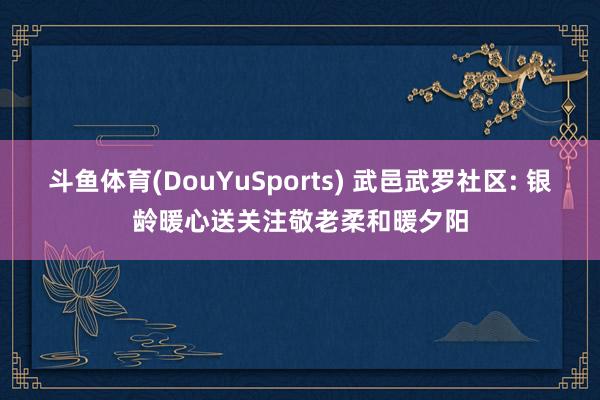 斗鱼体育(DouYuSports) 武邑武罗社区: 银龄暖心送关注敬老柔和暖夕阳