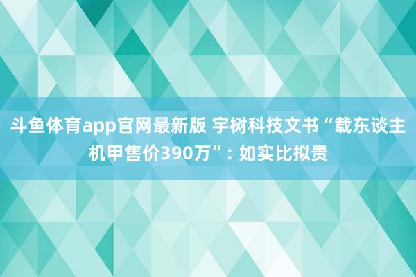 斗鱼体育app官网最新版 宇树科技文书“载东谈主机甲售价390万”: 如实比拟贵