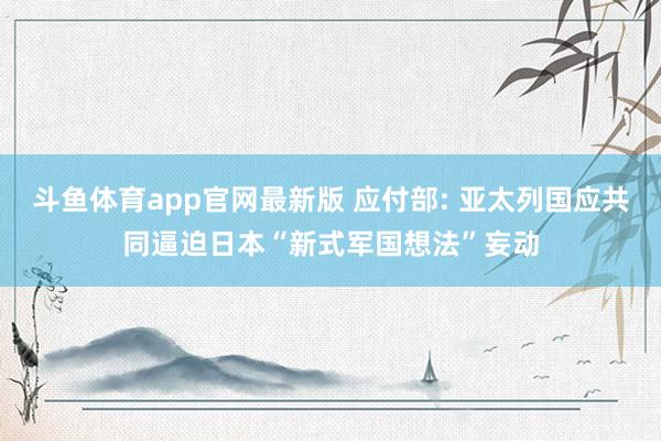 斗鱼体育app官网最新版 应付部: 亚太列国应共同逼迫日本“新式军国想法”妄动