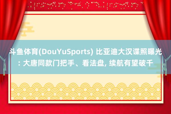 斗鱼体育(DouYuSports) 比亚迪大汉谍照曝光: 大唐同款门把手、看法盘， 续航有望破千