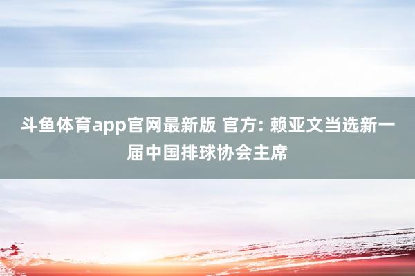 斗鱼体育app官网最新版 官方: 赖亚文当选新一届中国排球协会主席