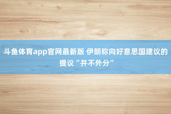 斗鱼体育app官网最新版 伊朗称向好意思国建议的 提议“并不外分”