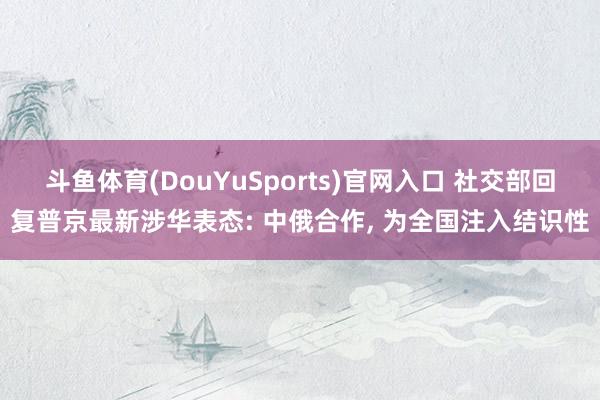 斗鱼体育(DouYuSports)官网入口 社交部回复普京最新涉华表态: 中俄合作， 为全国注入结识性