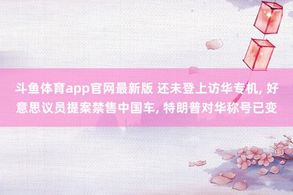 斗鱼体育app官网最新版 还未登上访华专机， 好意思议员提案禁售中国车， 特朗普对华称号已变
