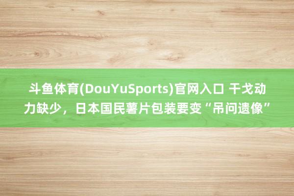 斗鱼体育(DouYuSports)官网入口 干戈动力缺少，日本国民薯片包装要变“吊问遗像”