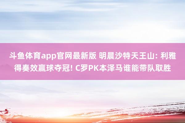 斗鱼体育app官网最新版 明晨沙特天王山: 利雅得奏效赢球夺冠! C罗PK本泽马谁能带队取胜