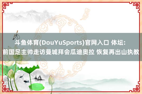 斗鱼体育(DouYuSports)官网入口 体坛: 前国足主帅走访曼城拜会瓜迪奥拉 恢复再出山执教