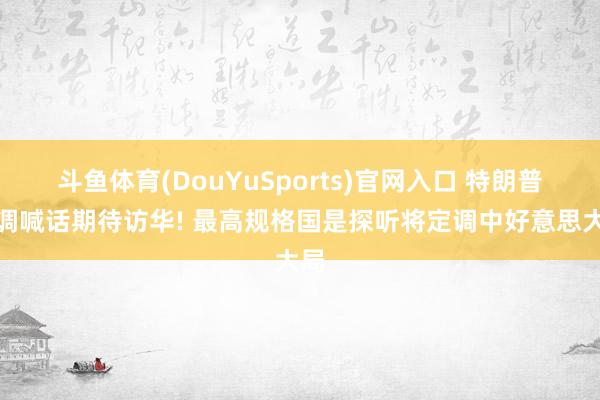 斗鱼体育(DouYuSports)官网入口 特朗普高调喊话期待访华! 最高规格国是探听将定调中好意思大局