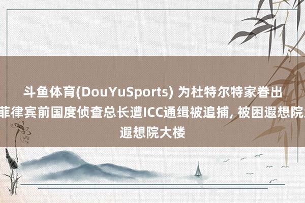 斗鱼体育(DouYuSports) 为杜特尔特家眷出面， 菲律宾前国度侦查总长遭ICC通缉被追捕， 被困遐想院大楼