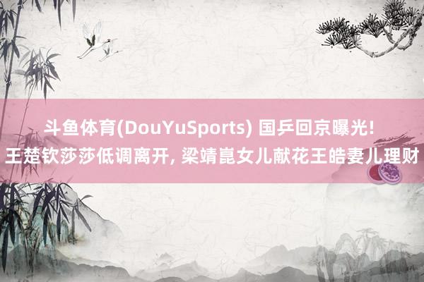 斗鱼体育(DouYuSports) 国乒回京曝光! 王楚钦莎莎低调离开， 梁靖崑女儿献花王皓妻儿理财