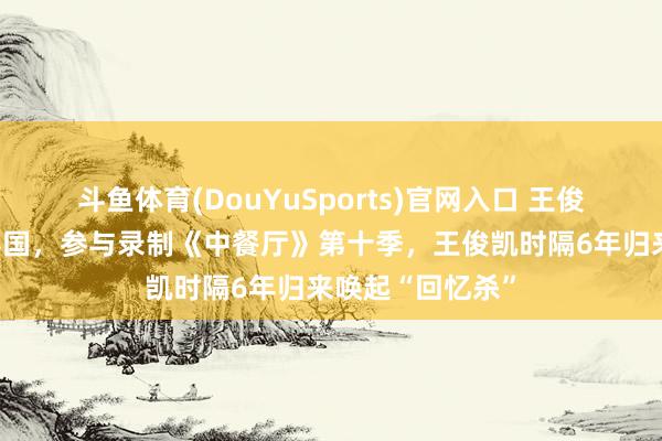 斗鱼体育(DouYuSports)官网入口 王俊凯、黄晓明赴泰国，参与录制《中餐厅》第十季，王俊凯时隔6年归来唤起“回忆杀”