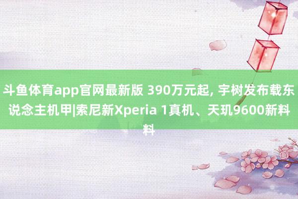 斗鱼体育app官网最新版 390万元起， 宇树发布载东说念主机甲|索尼新Xperia 1真机、天玑9600新料